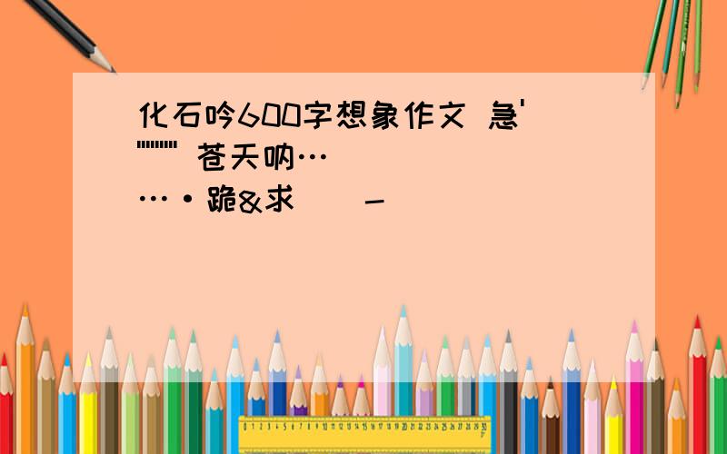 化石吟600字想象作文 急'''''''''' 苍天呐……·跪&求 ^ - ^