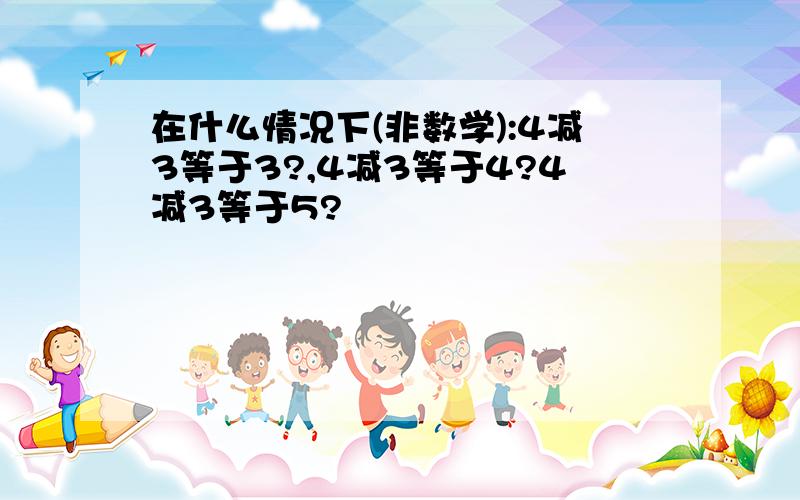 在什么情况下(非数学):4减3等于3?,4减3等于4?4减3等于5?