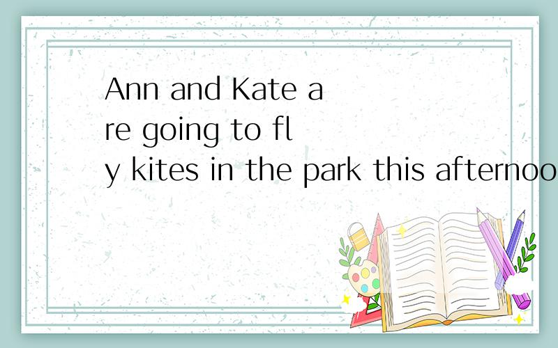 Ann and Kate are going to fly kites in the park this afternoon.(改为一般疑问句）