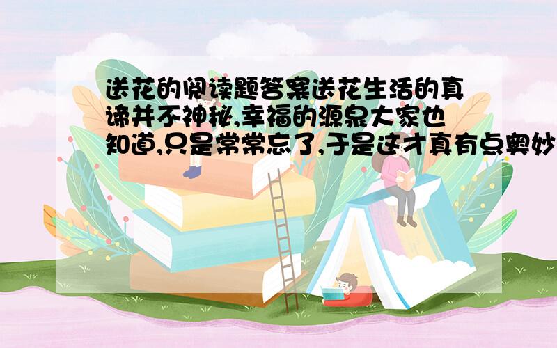 送花的阅读题答案送花生活的真谛并不神秘,幸福的源泉大家也知道,只是常常忘了,于是这才真有点奥妙.故事是由一个守墓人亲身经历的.一连好几年,这位 A 的小个子守墓人每星期都收到一个