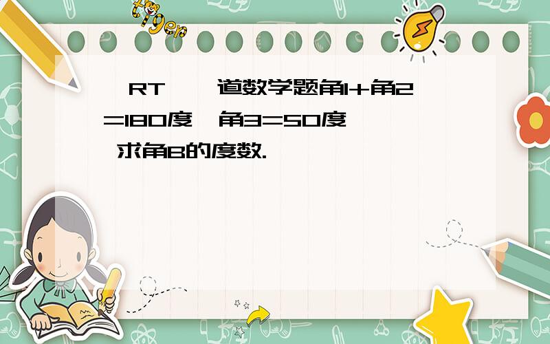 〖RT〗一道数学题角1+角2=180度,角3=50度   求角B的度数.