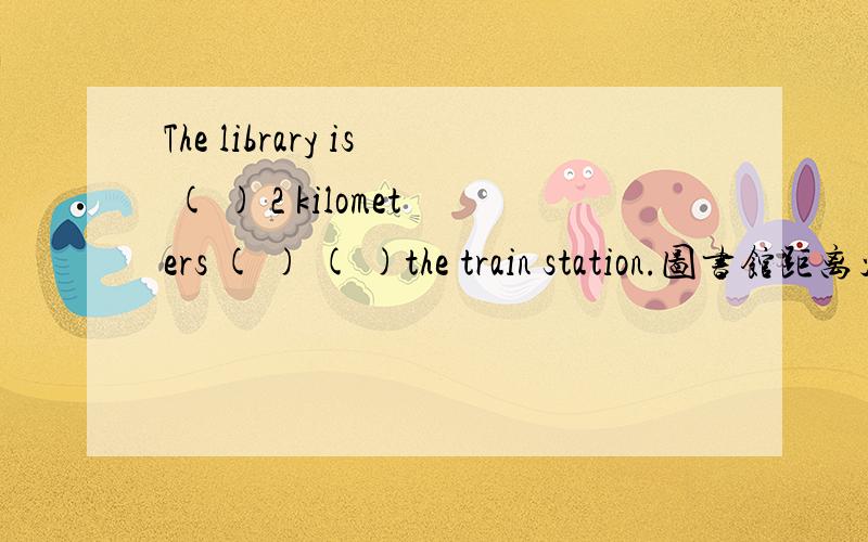 The library is ( ) 2 kilometers ( ) ( )the train station.图书馆距离火车站约2千米.每空一词