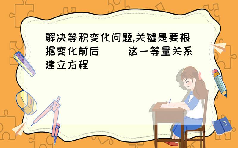 解决等积变化问题,关键是要根据变化前后（ ）这一等量关系建立方程