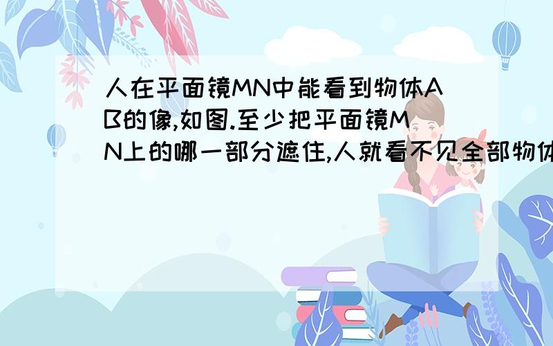 人在平面镜MN中能看到物体AB的像,如图.至少把平面镜MN上的哪一部分遮住,人就看不见全部物体的像了?请作图.