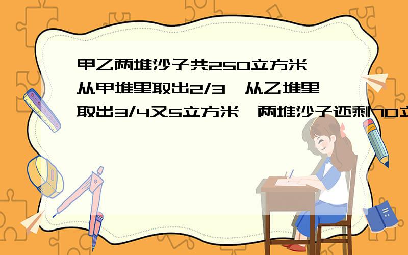 甲乙两堆沙子共250立方米,从甲堆里取出2/3,从乙堆里取出3/4又5立方米,两堆沙子还剩70立方米.原来两堆沙子各有多少立方米?