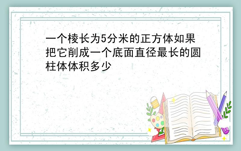 一个棱长为5分米的正方体如果把它削成一个底面直径最长的圆柱体体积多少