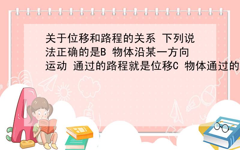 关于位移和路程的关系 下列说法正确的是B 物体沿某一方向运动 通过的路程就是位移C 物体通过的路程不等 位移可能相同D 物体通过一段路程 位移可能为零关于匀速直线运动 说法正确的是B