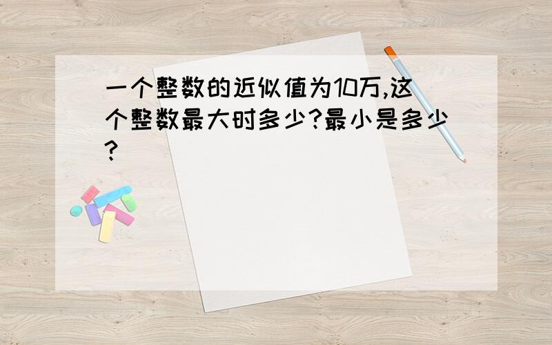 一个整数的近似值为10万,这个整数最大时多少?最小是多少?