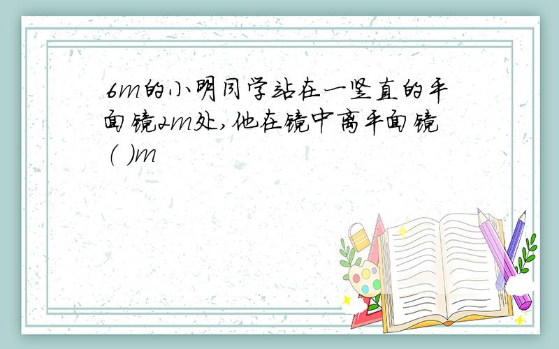 6m的小明同学站在一竖直的平面镜2m处,他在镜中离平面镜（ ）m