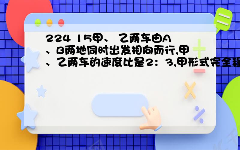 224 15甲、 乙两车由A、B两地同时出发相向而行,甲、乙两车的速度比是2：3,甲形式完全程用5又2分之1小时.多少小时后两车在途中相遇?