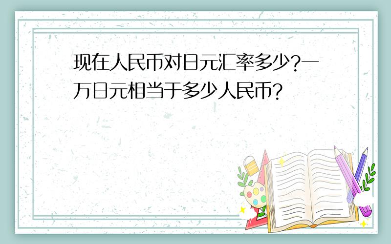 现在人民币对日元汇率多少?一万日元相当于多少人民币?