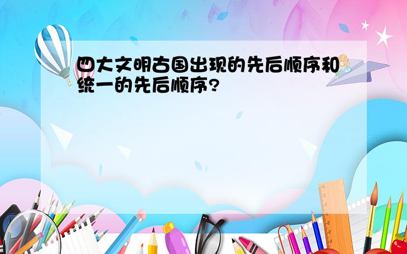 四大文明古国出现的先后顺序和统一的先后顺序?