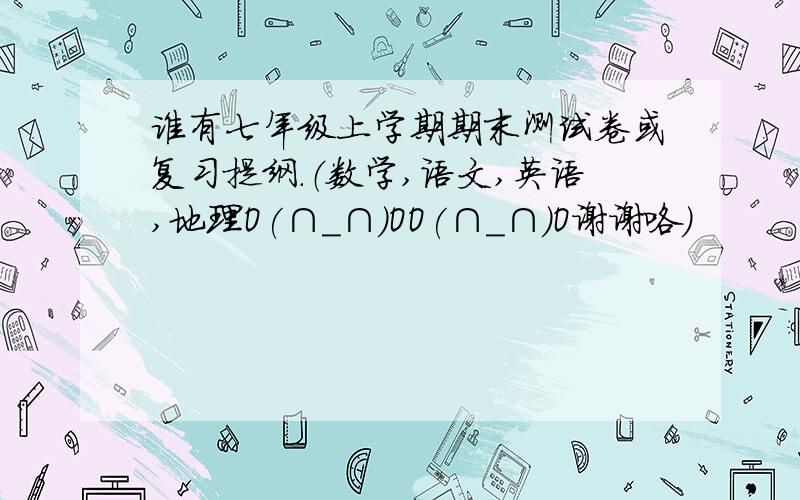 谁有七年级上学期期末测试卷或复习提纲.（数学,语文,英语,地理O(∩_∩)OO(∩_∩)O谢谢咯）