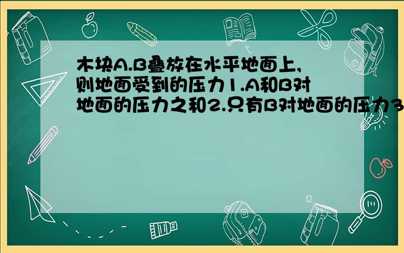 木块A.B叠放在水平地面上,则地面受到的压力1.A和B对地面的压力之和2.只有B对地面的压力3.B的重力4.A和B的重力