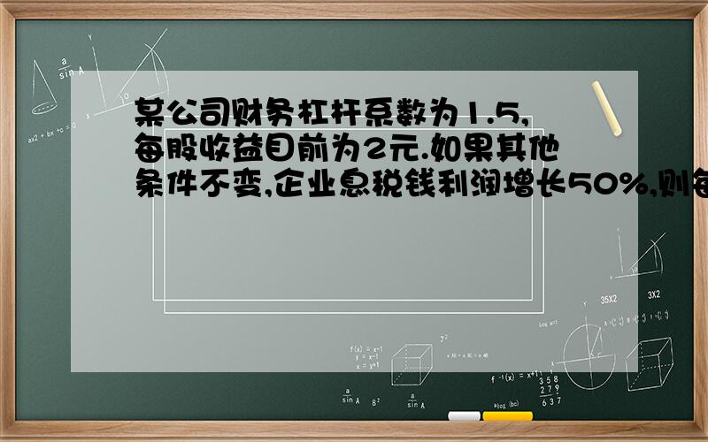 某公司财务杠杆系数为1.5,每股收益目前为2元.如果其他条件不变,企业息税钱利润增长50%,则每股收益将增长到（）元/股