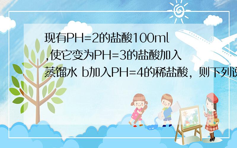 现有PH=2的盐酸100ml,使它变为PH=3的盐酸加入蒸馏水 b加入PH=4的稀盐酸，则下列说法正确的A加入蒸馏水的体积比加入稀盐酸的体积大B加入稀盐酸的体积比加入蒸馏水的体积大C加入蒸馏水的体