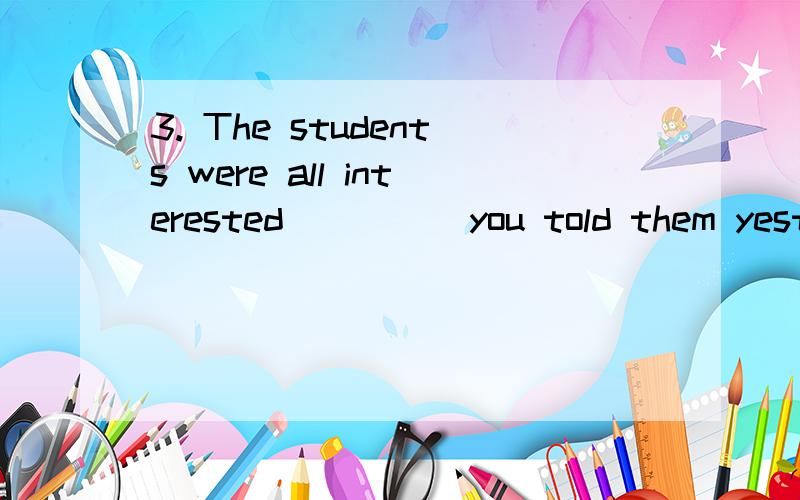 3. The students were all interested ____ you told them yesterday. A. in which B. in that this C. al3. The students were all interested ____ you told them yesterday.       A. in which    B. in that this   C. all that     D. in everything