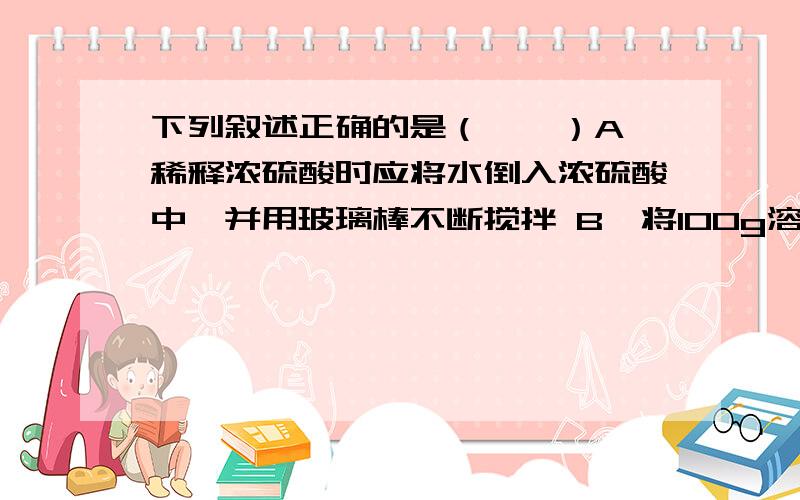 下列叙述正确的是（　　）A、稀释浓硫酸时应将水倒入浓硫酸中,并用玻璃棒不断搅拌 B、将100g溶质质量分数为98%的浓硫酸稀释为49%,需加水50g C、100mL水和100mL酒精混合后体积小于200mL,说明分