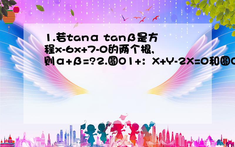 1.若tanα tanβ是方程x-6x+7-0的两个根,则α+β=?2.圆O1+：X+Y-2X=0和圆O2：X+Y-4Y=0的位置关系?