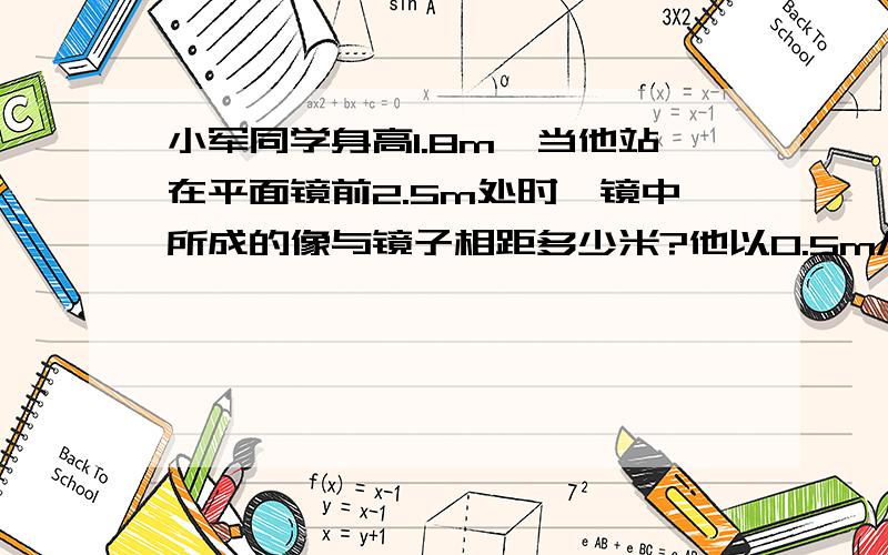 小军同学身高1.8m,当他站在平面镜前2.5m处时,镜中所成的像与镜子相距多少米?他以0.5m/s的速度远离平面镜运动2s,他的像到平面镜的距离为（）m.像的大小将（）“变大、变小、不变