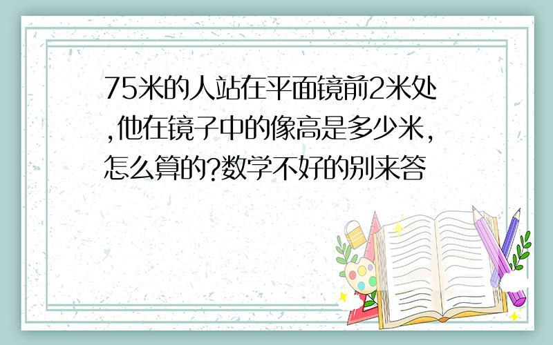 75米的人站在平面镜前2米处,他在镜子中的像高是多少米,怎么算的?数学不好的别来答