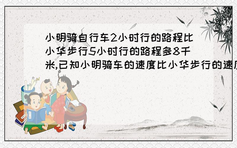 小明骑自行车2小时行的路程比小华步行5小时行的路程多8千米,已知小明骑车的速度比小华步行的速度每小时快10千米,那么小华步行的速度是每小时多少千米?没学过X设问.