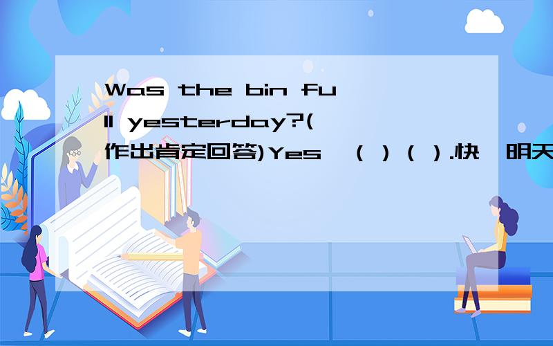 Was the bin full yesterday?(作出肯定回答)Yes,（）（）.快,明天要开学了