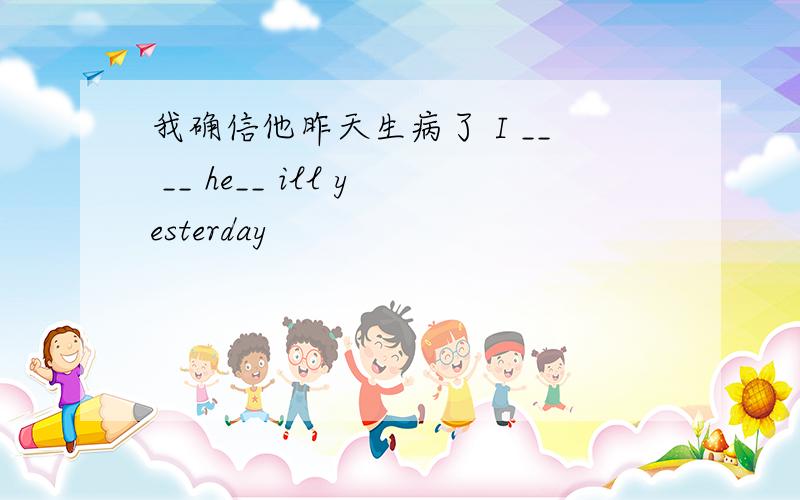 我确信他昨天生病了 I __ __ he__ ill yesterday