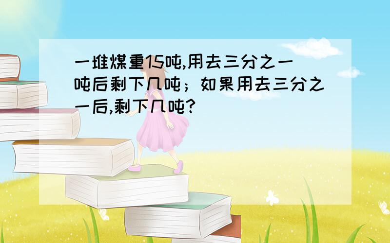 一堆煤重15吨,用去三分之一吨后剩下几吨；如果用去三分之一后,剩下几吨?