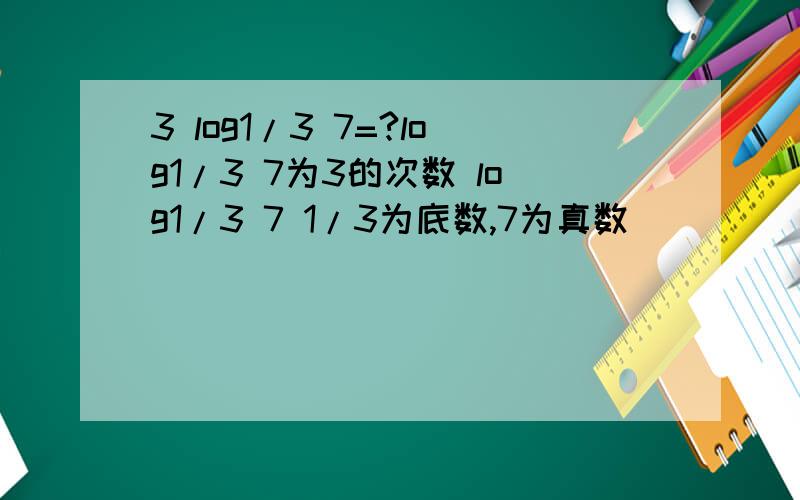 3 log1/3 7=?log1/3 7为3的次数 log1/3 7 1/3为底数,7为真数