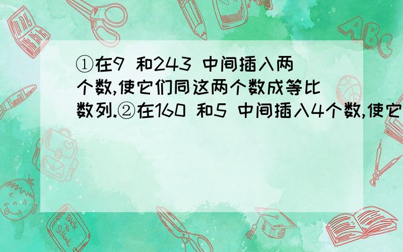 ①在9 和243 中间插入两个数,使它们同这两个数成等比数列.②在160 和5 中间插入4个数,使它们同这两个数成等比数列.