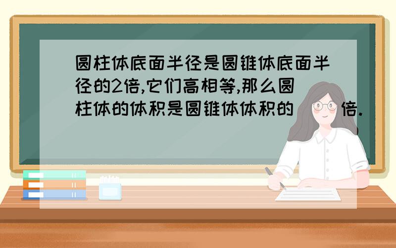 圆柱体底面半径是圆锥体底面半径的2倍,它们高相等,那么圆柱体的体积是圆锥体体积的( )倍.