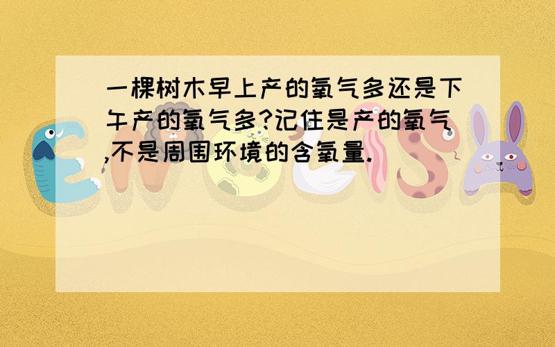 一棵树木早上产的氧气多还是下午产的氧气多?记住是产的氧气,不是周围环境的含氧量.