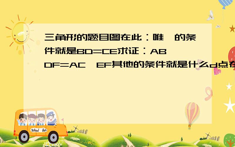 三角形的题目图在此：唯一的条件就是BD=CE求证：AB*DF=AC*EF其他的条件就是什么d点在ac边上之类的了我眼睛又出问题了d再ab边上除了bd=ce已知！jx6232877我怎么看不出来怎么成的比例？则EF/DF=EG/D