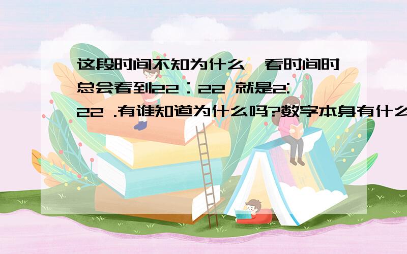 这段时间不知为什么,看时间时总会看到22：22 就是2:22 .有谁知道为什么吗?数字本身有什么含义吗?因为本人的作息时间很乱.