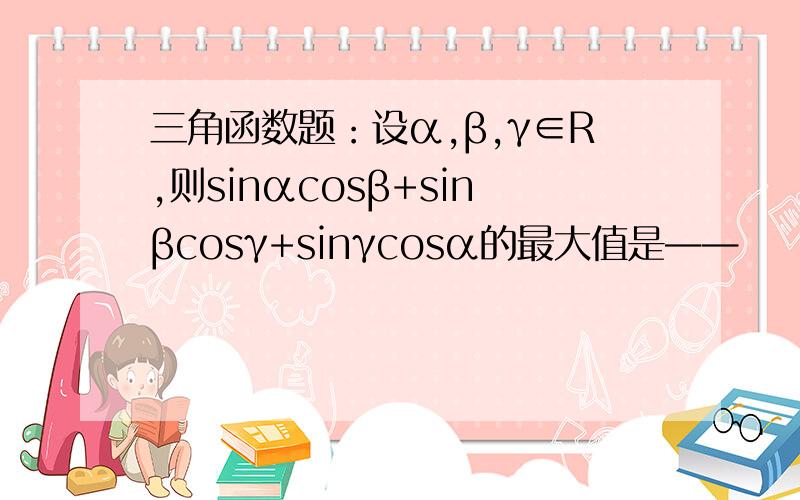 三角函数题：设α,β,γ∈R,则sinαcosβ+sinβcosγ+sinγcosα的最大值是——