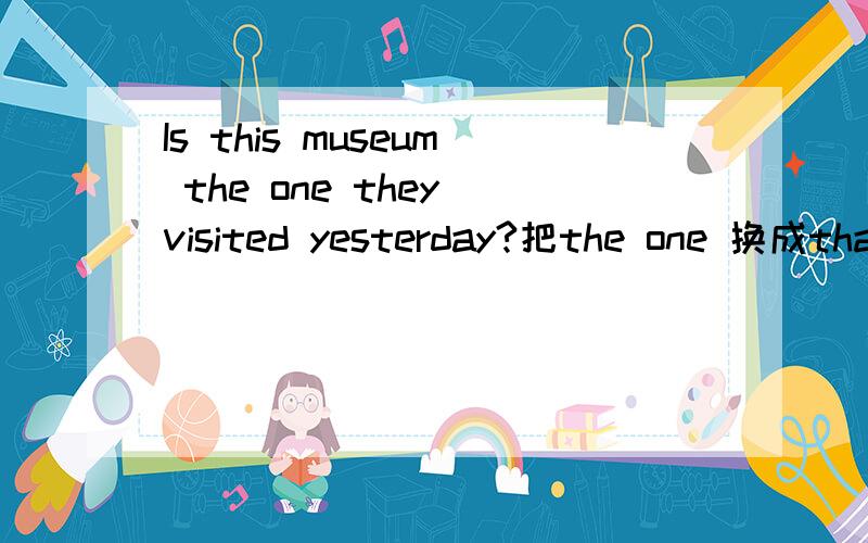 Is this museum the one they visited yesterday?把the one 换成that 是不是就变成了表语从句了呢?