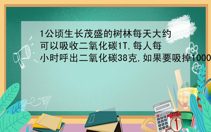 1公顷生长茂盛的树林每天大约可以吸收二氧化碳1T,每人每小时呼出二氧化碳38克,如果要吸掉10000个人一天呼出的二氧化碳,那么至少需要多少公顷的树林?（结果保留0.1公顷,1公顷=10000平方米）