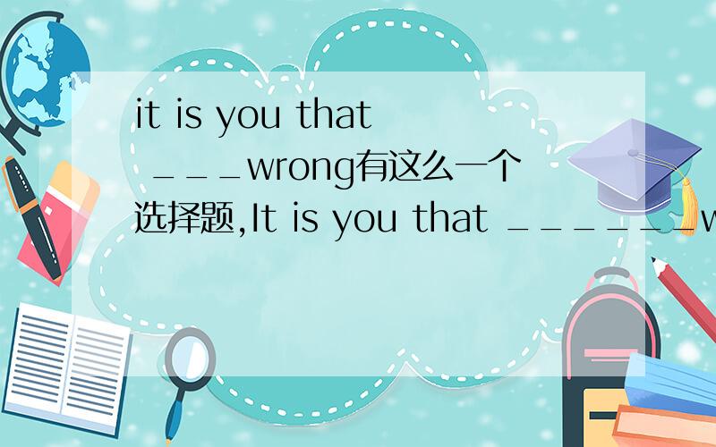 it is you that ___wrong有这么一个选择题,It is you that ______wrong.a.is b.was c.are d.has been 看不懂,是不是出错了.