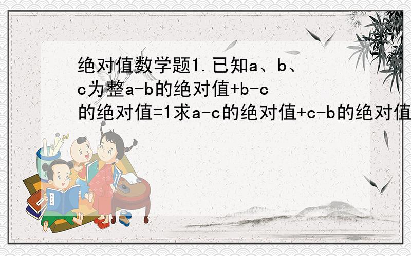 绝对值数学题1.已知a、b、c为整a-b的绝对值+b-c的绝对值=1求a-c的绝对值+c-b的绝对值+b-a的绝对值的值.2.已知有理数a、b,存在一个整数k便得ka+b=0,求a分之b的绝对值-1的绝对值+b分之a的绝对值-2的