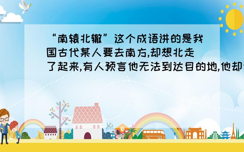 “南辕北辙”这个成语讲的是我国古代某人要去南方,却想北走了起来,有人预言他无法到达目的地,他却说：“我的马很快,车的质量也很好”,请问他能到达目的地吗》”马很快,车质量很好“