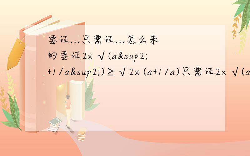 要证...只需证...怎么来的要证2×√(a²+1/a²)≥√2×(a+1/a)只需证2×√(a²+1/a²)≥a²+1/a²+2怎么来的