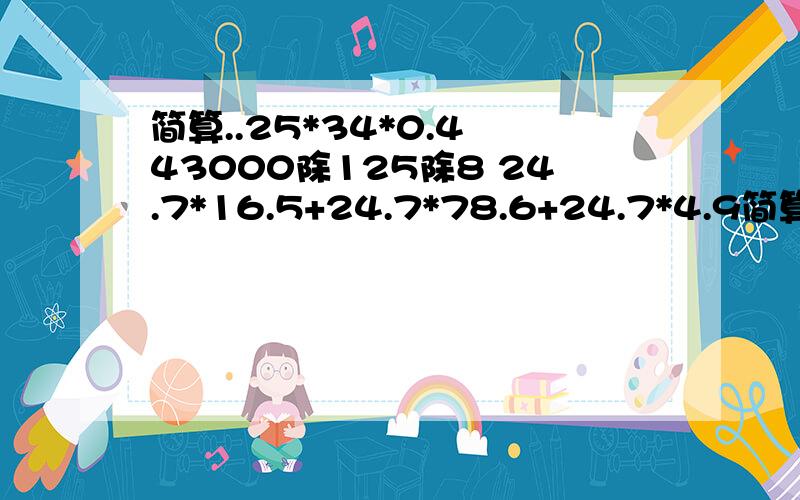 简算..25*34*0.4 43000除125除8 24.7*16.5+24.7*78.6+24.7*4.9简算..25*34*0.4 43000除125除8 24.7*16.5+24.7*78.6+24.7*4.9