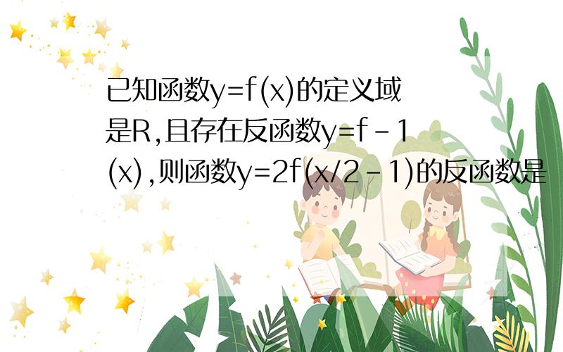 已知函数y=f(x)的定义域是R,且存在反函数y=f-1(x),则函数y=2f(x/2-1)的反函数是