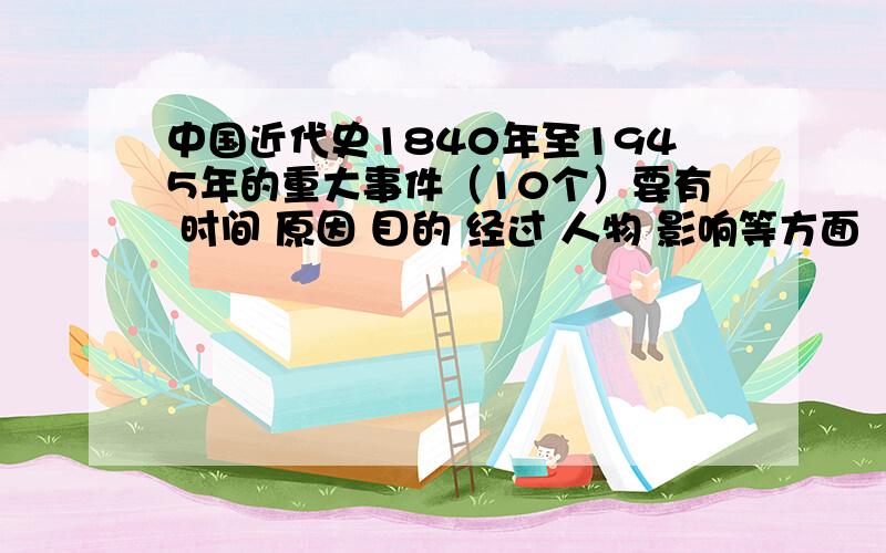 中国近代史1840年至1945年的重大事件（10个）要有 时间 原因 目的 经过 人物 影响等方面