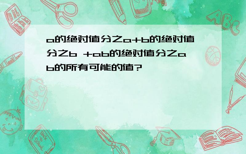 a的绝对值分之a+b的绝对值分之b +ab的绝对值分之ab的所有可能的值?