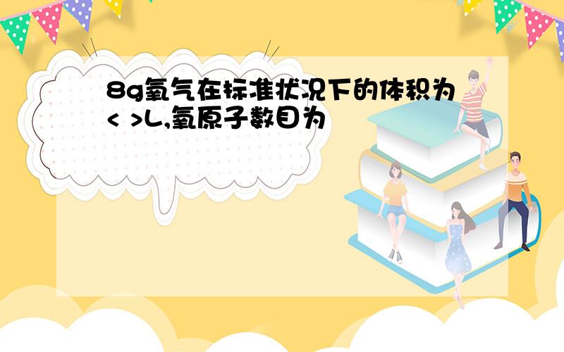 8g氧气在标准状况下的体积为< >L,氧原子数目为