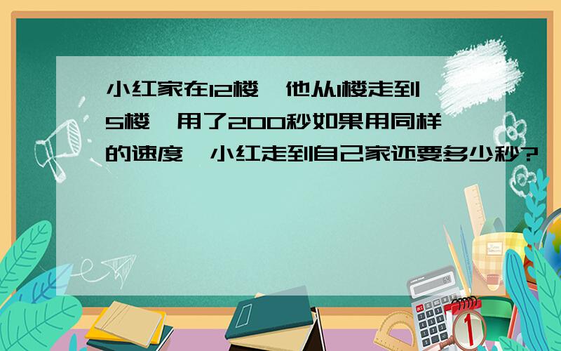 小红家在12楼,他从1楼走到5楼,用了200秒如果用同样的速度,小红走到自己家还要多少秒?