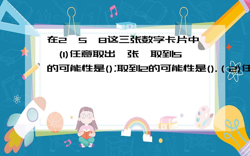 在2、5、8这三张数字卡片中,(1)任意取出一张,取到5的可能性是();取到2的可能性是().（2)任意取出两张,取到2、5的可能性是（）.