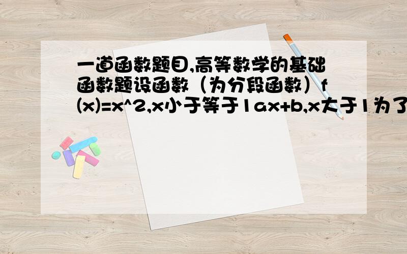 一道函数题目,高等数学的基础函数题设函数（为分段函数）f(x)=x^2,x小于等于1ax+b,x大于1为了使函数f（x）在x=1处连续且可导,a、b应取什么值?最重要是清晰点明思路!